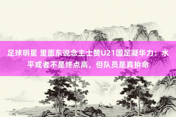 足球明星 里面东说念主士赞U21国足凝华力：水平或者不是终点高，但队员是真拚命