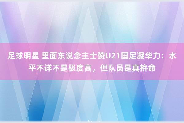 足球明星 里面东说念主士赞U21国足凝华力：水平不详不是极度高，但队员是真拚命