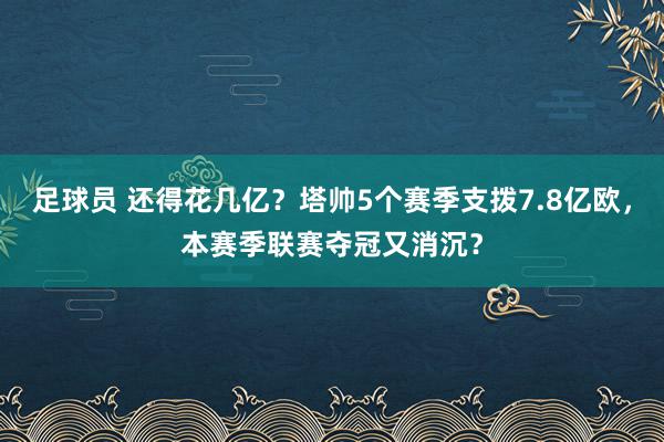 足球员 还得花几亿？塔帅5个赛季支拨7.8亿欧，本赛季联赛夺冠又消沉？