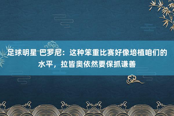 足球明星 巴罗尼：这种笨重比赛好像培植咱们的水平，拉皆奥依然要保抓谦善