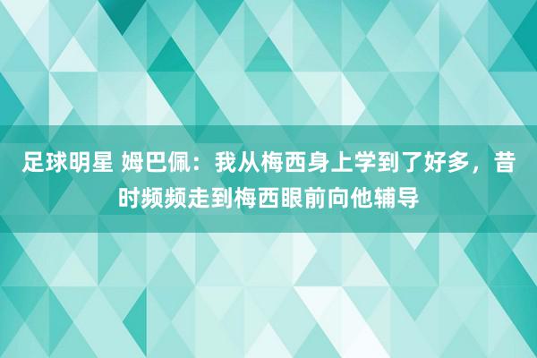 足球明星 姆巴佩：我从梅西身上学到了好多，昔时频频走到梅西眼前向他辅导