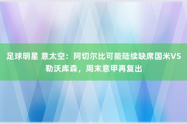 足球明星 意太空：阿切尔比可能陆续缺席国米VS勒沃库森，周末意甲再复出