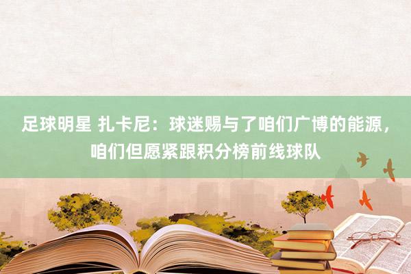 足球明星 扎卡尼：球迷赐与了咱们广博的能源，咱们但愿紧跟积分榜前线球队