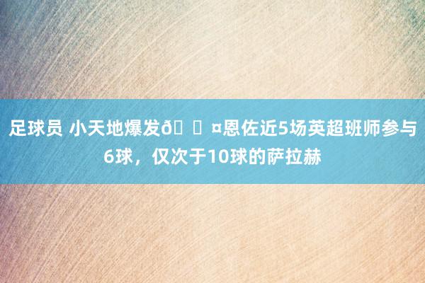 足球员 小天地爆发😤恩佐近5场英超班师参与6球，仅次于10球的萨拉赫