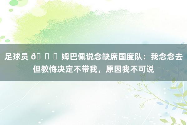 足球员 👀姆巴佩说念缺席国度队：我念念去但教悔决定不带我，原因我不可说