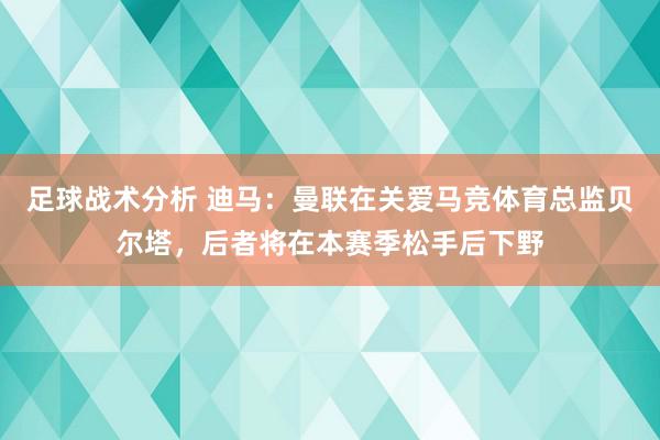 足球战术分析 迪马：曼联在关爱马竞体育总监贝尔塔，后者将在本赛季松手后下野