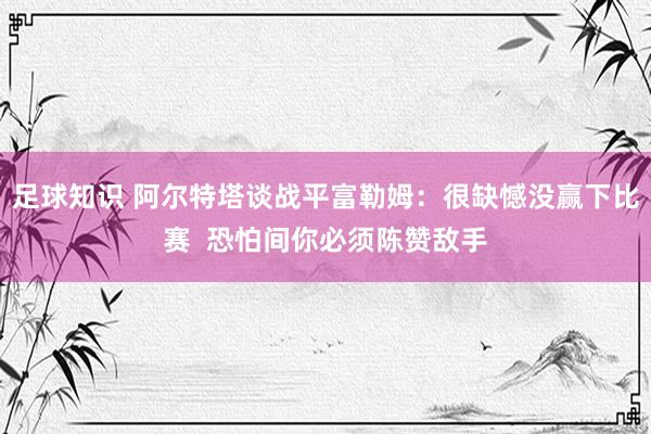 足球知识 阿尔特塔谈战平富勒姆：很缺憾没赢下比赛  恐怕间你必须陈赞敌手