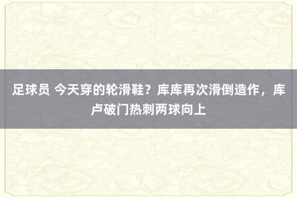 足球员 今天穿的轮滑鞋？库库再次滑倒造作，库卢破门热刺两球向上