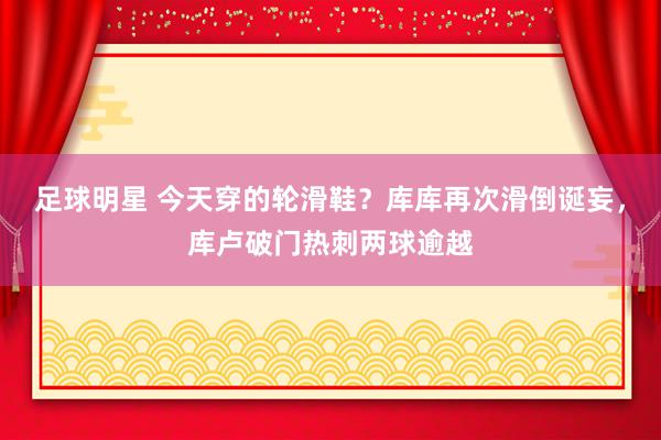 足球明星 今天穿的轮滑鞋？库库再次滑倒诞妄，库卢破门热刺两球逾越