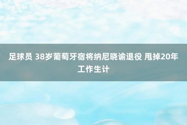 足球员 38岁葡萄牙宿将纳尼晓谕退役 甩掉20年工作生计