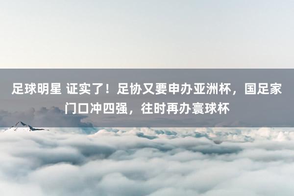 足球明星 证实了！足协又要申办亚洲杯，国足家门口冲四强，往时再办寰球杯