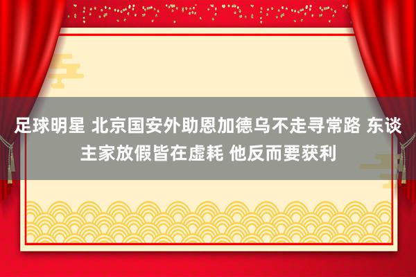 足球明星 北京国安外助恩加德乌不走寻常路 东谈主家放假皆在虚耗 他反而要获利