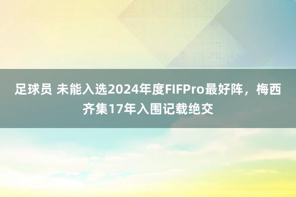 足球员 未能入选2024年度FIFPro最好阵，梅西齐集17年入围记载绝交