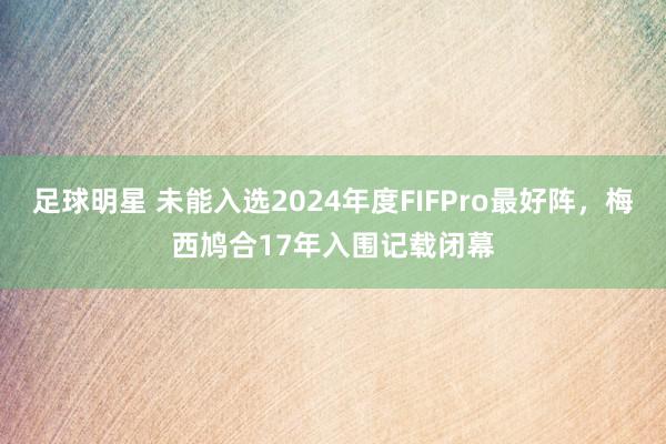 足球明星 未能入选2024年度FIFPro最好阵，梅西鸠合17年入围记载闭幕