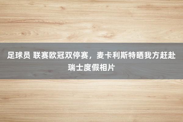 足球员 联赛欧冠双停赛，麦卡利斯特晒我方赶赴瑞士度假相片